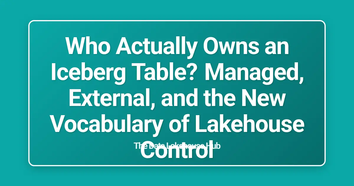 Who Actually Owns an Iceberg Table? Managed, External, and the New Vocabulary of Lakehouse Control