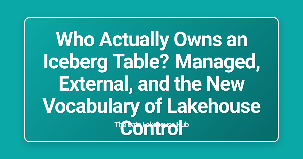 Who Actually Owns an Iceberg Table? Managed, External, and the New Vocabulary of Lakehouse Control
